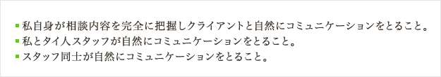 私自身が相談内容を完全に把握しクライアントと自然にコミュニケーションをとること。
							 私とタイ人スタッフが自然にコミュニケーションをとること。
							 スタッフ同士が自然にコミュニケーションをとること。
							 