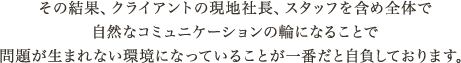 その結果、クライアントの現地社長、スタッフを含め全体で
							 自然なコミュニケーションの輪になることで
							 問題が生まれない環境になっていることが一番だと自負しております。