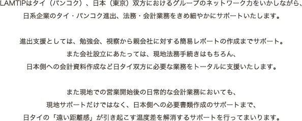 LAMTIPはタイ（バンコク）、日本（東京）双方におけるグループのネットワーク力をいかしながら、
						 日系企業のタイ・バンコク進出、法務・会計業務をきめ細やかにサポートいたします。

						 進出支援としては、勉強会、視察から親会社に対する簡易レポートの作成までサポート。
						 また会社設立にあたっては、現地法務手続きはもちろん、
						 日本側への会計資料作成など日タイ双方に必要な業務をトータルに支援いたします。

						 また現地での営業開始後の日常的な会計業務においても、
						 現地サポートだけではなく、日本側への必要書類作成のサポートまで、
						 日タイの「遠い距離感」が引き起こす温度差を解消するサポートを行ってまいります。