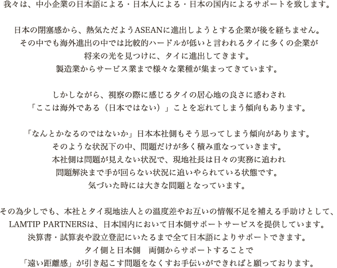 我々は、中小企業の日本語による・日本人による・日本の国内によるサポートを致します。

						 日本の閉塞感から、熱気ただようASEANに進出しようとする企業が後を経ちません。
						 その中でも海外進出の中では比較的ハードルが低いと言われるタイに多くの企業が
						 将来の光を見つけに、タイに進出してきます。
						 製造業からサービス業まで様々な業種が集まってきています。

						 しかしながら、視察の際に感じるタイの居心地の良さに惑わされ
						 「ここは海外である（日本ではない）」ことを忘れてしまう傾向もあります。

						 「なんとかなるのではないか」日本本社側もそう思ってしまう傾向があります。
						 そのような状況下の中、問題だけが多く積み重なっていきます。
						 本社側は問題が見えない状況で、現地社長は日々の実務に追われ
						 問題解決まで手が回らない状況に追いやられている状態です。
						 気づいた時には大きな問題となっています。

						 その為少しでも、本社とタイ現地法人との温度差やお互いの情報不足を補える手助けとして、
						 LAMTIP PARTNERSは、日本国内において日本側サポートサービスを提供しています。
						 決算書・試算表や設立登記にいたるまで全て日本語によりサポートできます。
						 タイ側と日本側　両側からサポートすることで
						 「遠い距離感」が引き起こす問題をなくすお手伝いができればと願っております。